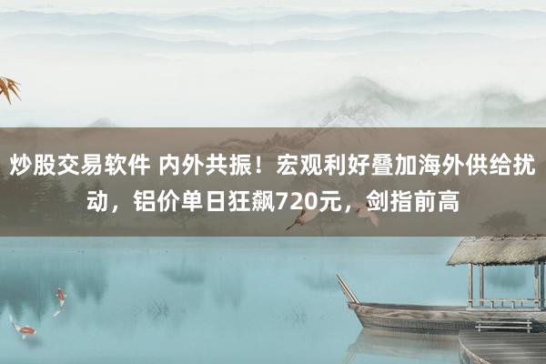 炒股交易软件 内外共振！宏观利好叠加海外供给扰动，铝价单日狂飙720元，剑指前高