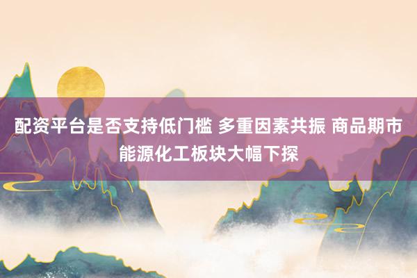 配资平台是否支持低门槛 多重因素共振 商品期市能源化工板块大幅下探