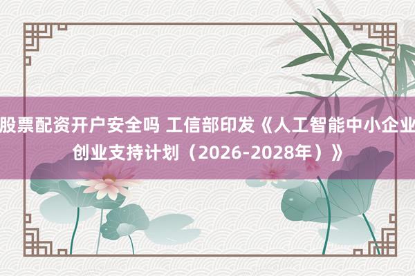 股票配资开户安全吗 工信部印发《人工智能中小企业创业支持计划（2026-2028年）》