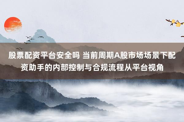股票配资平台安全吗 当前周期A股市场场景下配资助手的内部控制与合规流程从平台视角