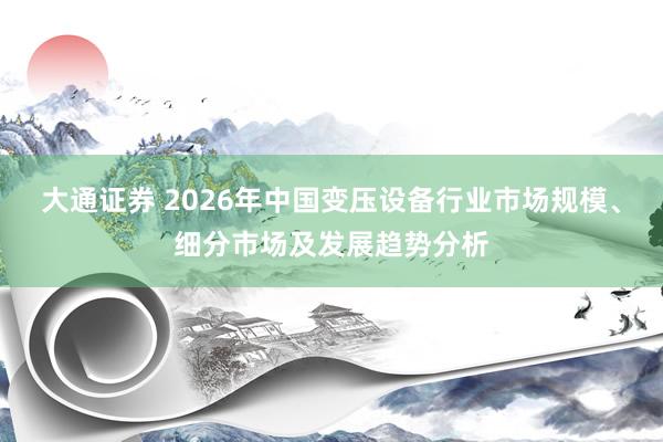 大通证券 2026年中国变压设备行业市场规模、细分市场及发展趋势分析