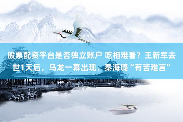 股票配资平台是否独立账户 吃相难看？王新军去世1天后，乌龙一幕出现，秦海璐“有苦难言”