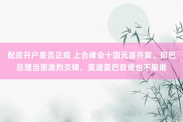 配资开户是否正规 上合峰会十国元首齐聚，印巴总理当面激烈交锋，莫迪夏巴兹谁也不服谁