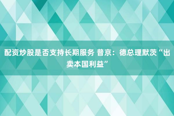 配资炒股是否支持长期服务 普京：德总理默茨“出卖本国利益”