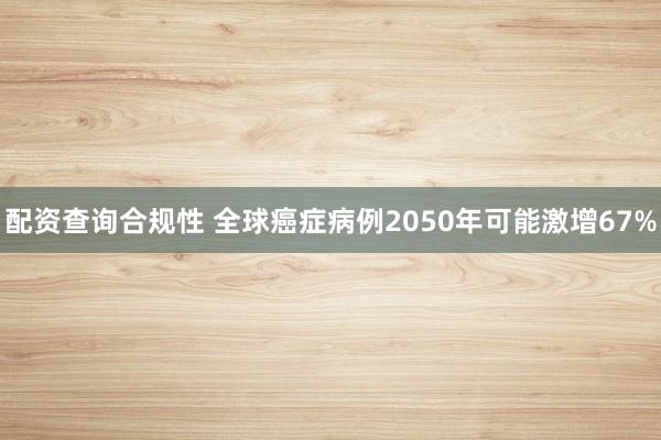 配资查询合规性 全球癌症病例2050年可能激增67%