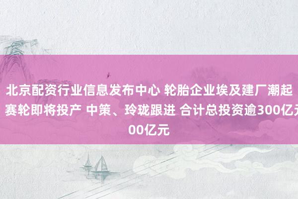 北京配资行业信息发布中心 轮胎企业埃及建厂潮起：赛轮即将投产 中策、玲珑跟进 合计总投资逾300亿元