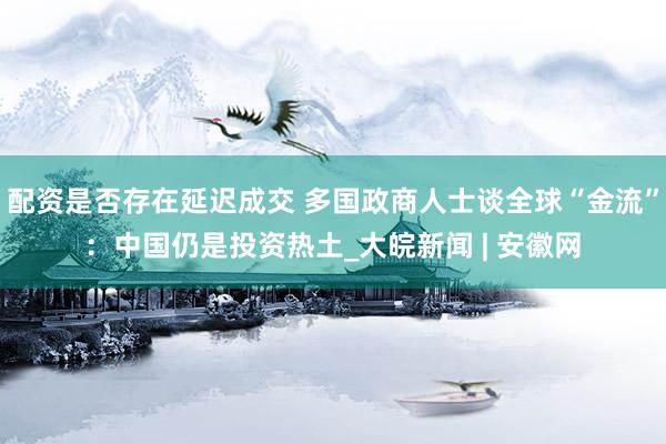 配资是否存在延迟成交 多国政商人士谈全球“金流”：中国仍是投资热土_大皖新闻 | 安徽网