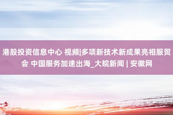 港股投资信息中心 视频|多项新技术新成果亮相服贸会 中国服务加速出海_大皖新闻 | 安徽网