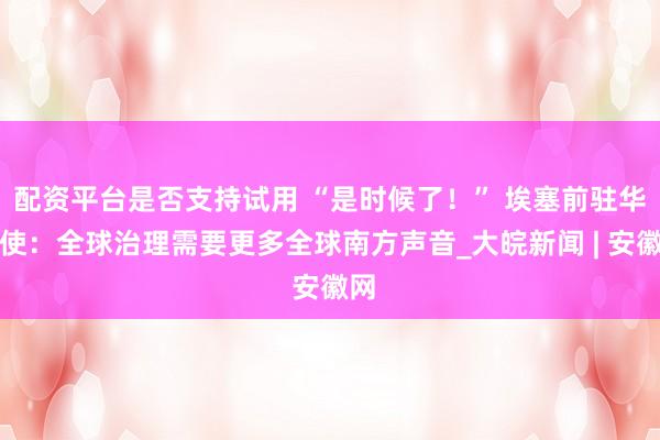 配资平台是否支持试用 “是时候了！” 埃塞前驻华大使：全球治理需要更多全球南方声音_大皖新闻 | 安徽网