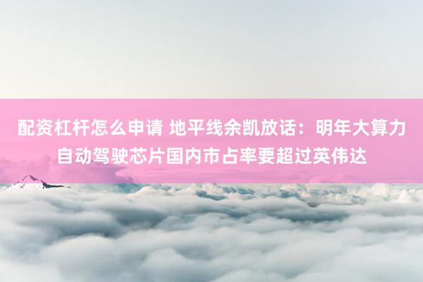 配资杠杆怎么申请 地平线余凯放话：明年大算力自动驾驶芯片国内市占率要超过英伟达