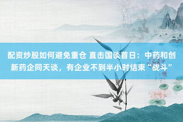 配资炒股如何避免重仓 直击国谈首日:中药和创新药企同天谈,有企业不到半小时结束“战斗”