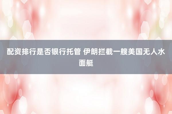 配资排行是否银行托管 伊朗拦截一艘美国无人水面艇