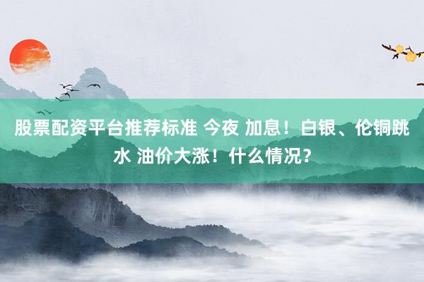 股票配资平台推荐标准 今夜 加息！白银、伦铜跳水 油价大涨！什么情况？