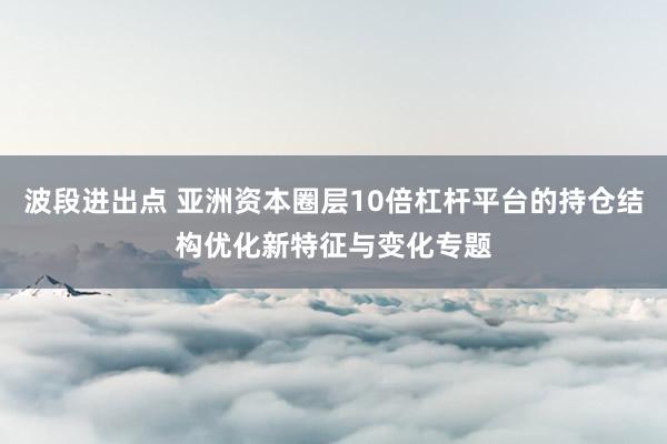 波段进出点 亚洲资本圈层10倍杠杆平台的持仓结构优化新特征与变化专题