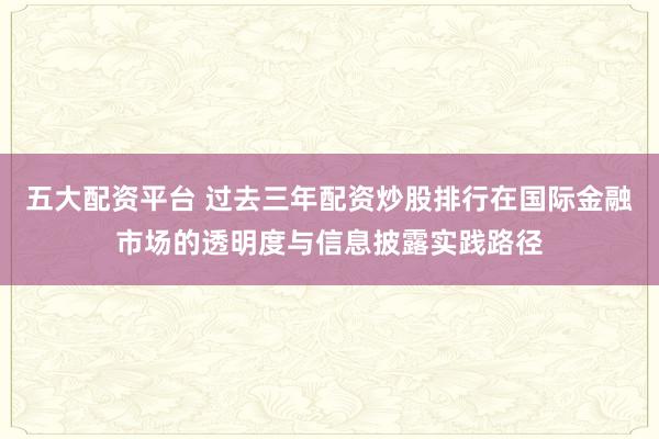 五大配资平台 过去三年配资炒股排行在国际金融市场的透明度与信息披露实践路径