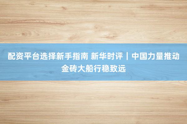 配资平台选择新手指南 新华时评｜中国力量推动金砖大船行稳致远