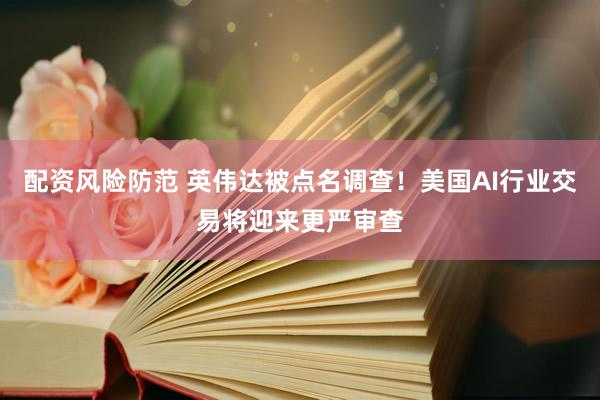 配资风险防范 英伟达被点名调查！美国AI行业交易将迎来更严审查