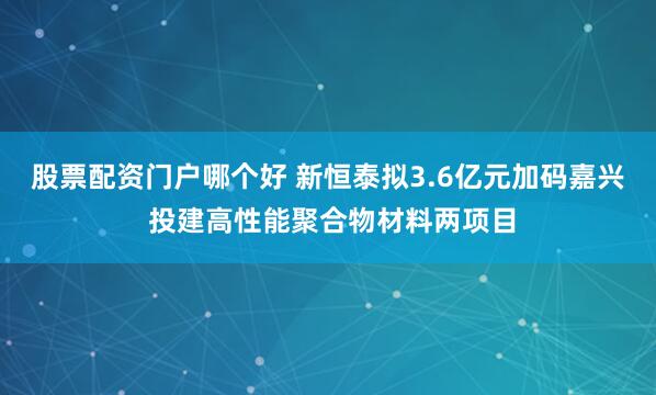 股票配资门户哪个好 新恒泰拟3.6亿元加码嘉兴 投建高性能聚合物材料两项目