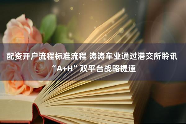 配资开户流程标准流程 涛涛车业通过港交所聆讯 “A+H”双平台战略提速