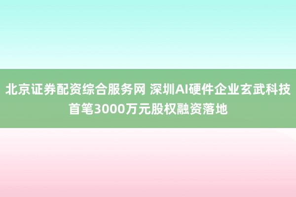 北京证券配资综合服务网 深圳AI硬件企业玄武科技首笔3000万元股权融资落地