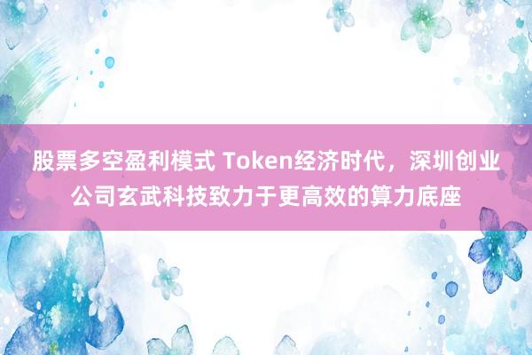 股票多空盈利模式 Token经济时代，深圳创业公司玄武科技致力于更高效的算力底座