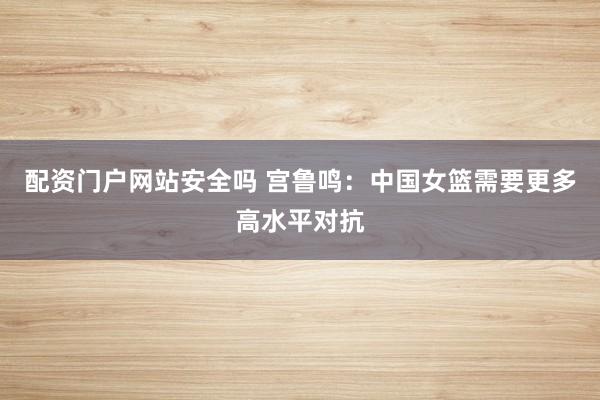 配资门户网站安全吗 宫鲁鸣：中国女篮需要更多高水平对抗