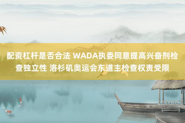 配资杠杆是否合法 WADA执委同意提高兴奋剂检查独立性 洛杉矶奥运会东道主检查权责受限