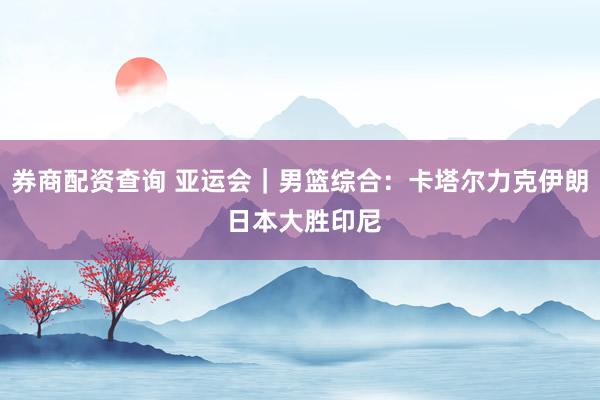 券商配资查询 亚运会｜男篮综合：卡塔尔力克伊朗 日本大胜印尼