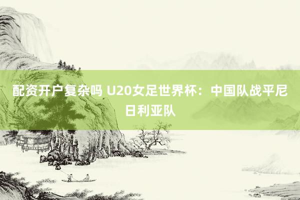配资开户复杂吗 U20女足世界杯：中国队战平尼日利亚队