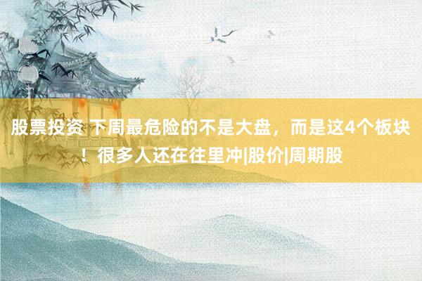 股票投资 下周最危险的不是大盘，而是这4个板块！很多人还在往里冲|股价|周期股