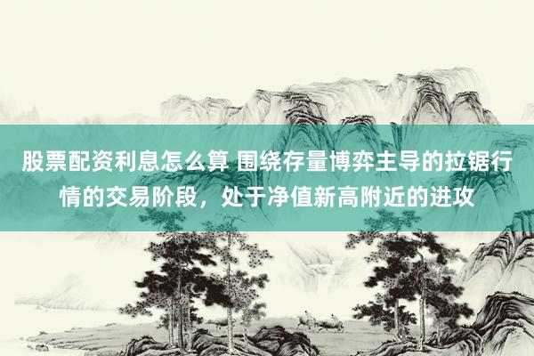 股票配资利息怎么算 围绕存量博弈主导的拉锯行情的交易阶段,处于净值新高附近的进攻