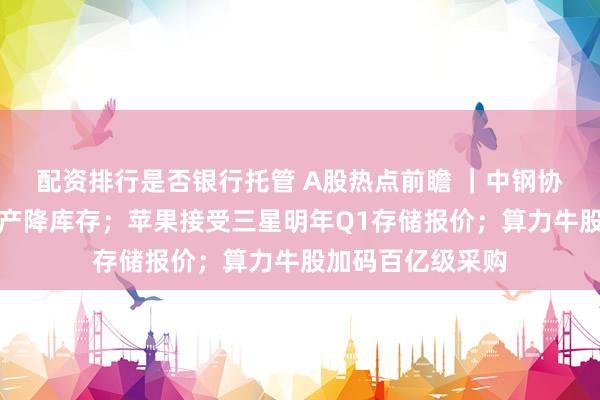 配资排行是否银行托管 A股热点前瞻 ｜中钢协倡议行业自律控产降库存；苹果接受三星明年Q1存储报价；算力牛股加码百亿级采购