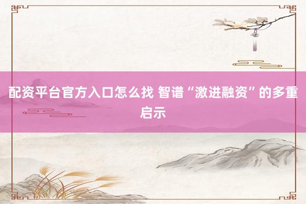 配资平台官方入口怎么找 智谱“激进融资”的多重启示