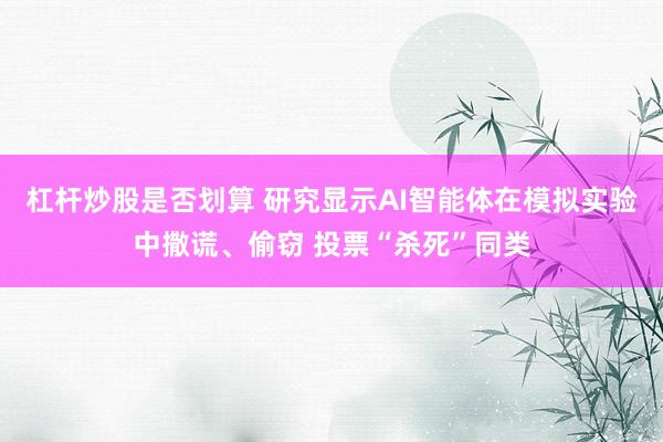 杠杆炒股是否划算 研究显示AI智能体在模拟实验中撒谎、偷窃 投票“杀死”同类