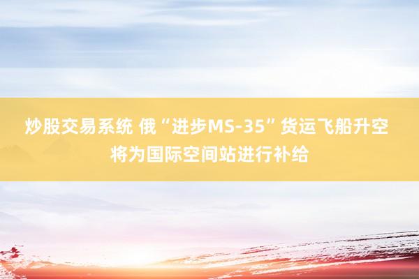 炒股交易系统 俄“进步MS-35”货运飞船升空 将为国际空间站进行补给