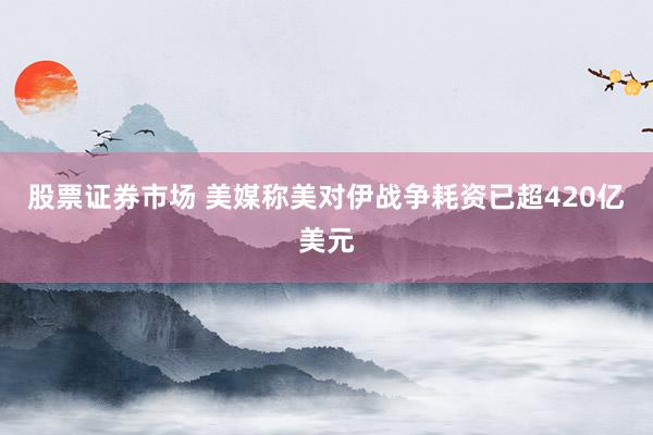 股票证券市场 美媒称美对伊战争耗资已超420亿美元