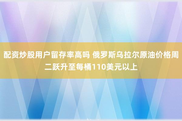 配资炒股用户留存率高吗 俄罗斯乌拉尔原油价格周二跃升至每桶110美元以上