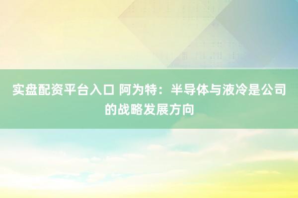 实盘配资平台入口 阿为特：半导体与液冷是公司的战略发展方向