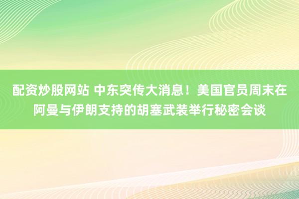 配资炒股网站 中东突传大消息！美国官员周末在阿曼与伊朗支持的胡塞武装举行秘密会谈