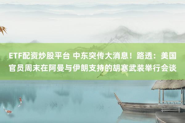 ETF配资炒股平台 中东突传大消息！路透：美国官员周末在阿曼与伊朗支持的胡塞武装举行会谈