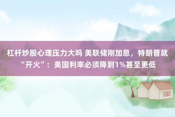 杠杆炒股心理压力大吗 美联储刚加息，特朗普就“开火”：美国利率必须降到1%甚至更低