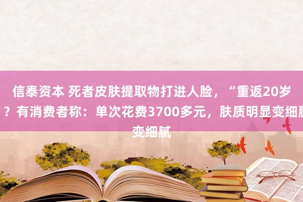 信泰资本 死者皮肤提取物打进人脸，“重返20岁”？有消费者称：单次花费3700多元，肤质明显变细腻