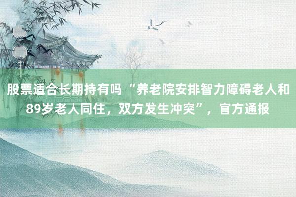 股票适合长期持有吗 “养老院安排智力障碍老人和89岁老人同住，双方发生冲突”，官方通报
