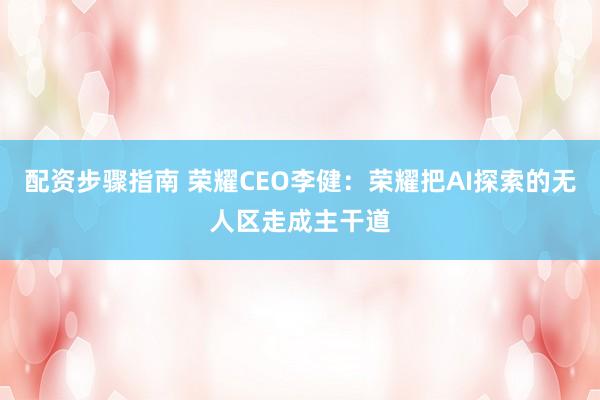 配资步骤指南 荣耀CEO李健：荣耀把AI探索的无人区走成主干道