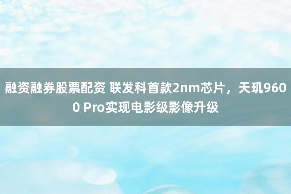 融资融券股票配资 联发科首款2nm芯片，天玑9600 Pro实现电影级影像升级