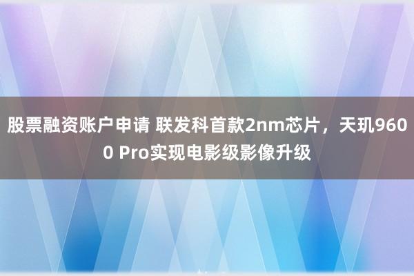 股票融资账户申请 联发科首款2nm芯片，天玑9600 Pro实现电影级影像升级