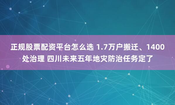 正规股票配资平台怎么选 1.7万户搬迁、1400处治理 四川未来五年地灾防治任务定了