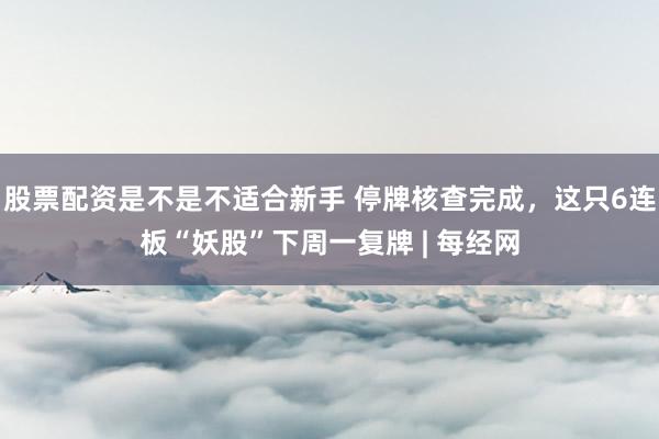 股票配资是不是不适合新手 停牌核查完成，这只6连板“妖股”下周一复牌 | 每经网
