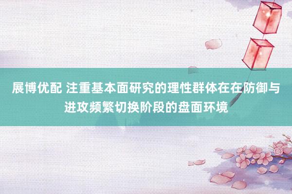 展博优配 注重基本面研究的理性群体在在防御与进攻频繁切换阶段的盘面环境