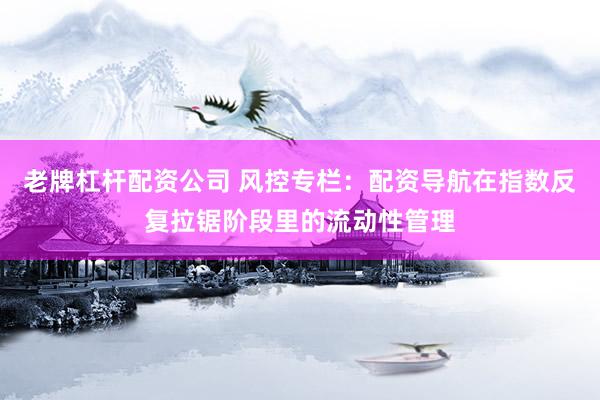 老牌杠杆配资公司 风控专栏：配资导航在指数反复拉锯阶段里的流动性管理
